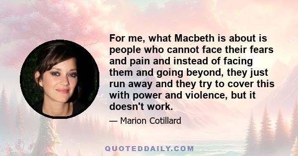 For me, what Macbeth is about is people who cannot face their fears and pain and instead of facing them and going beyond, they just run away and they try to cover this with power and violence, but it doesn't work.