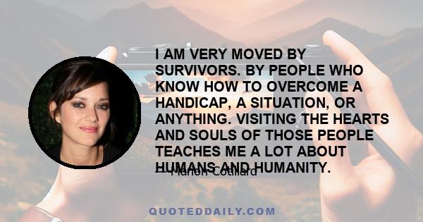 I AM VERY MOVED BY SURVIVORS. BY PEOPLE WHO KNOW HOW TO OVERCOME A HANDICAP, A SITUATION, OR ANYTHING. VISITING THE HEARTS AND SOULS OF THOSE PEOPLE TEACHES ME A LOT ABOUT HUMANS AND HUMANITY.