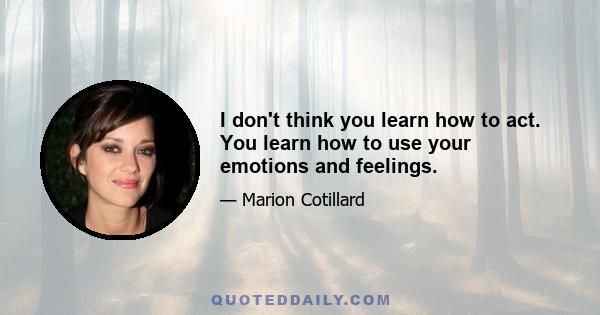 I don't think you learn how to act. You learn how to use your emotions and feelings.