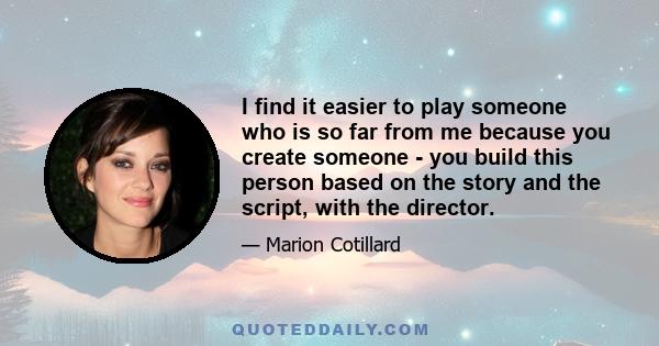 I find it easier to play someone who is so far from me because you create someone - you build this person based on the story and the script, with the director.