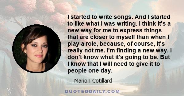 I started to write songs. And I started to like what I was writing. I think it's a new way for me to express things that are closer to myself than when I play a role, because, of course, it's really not me. I'm finding