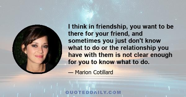 I think in friendship, you want to be there for your friend, and sometimes you just don't know what to do or the relationship you have with them is not clear enough for you to know what to do.