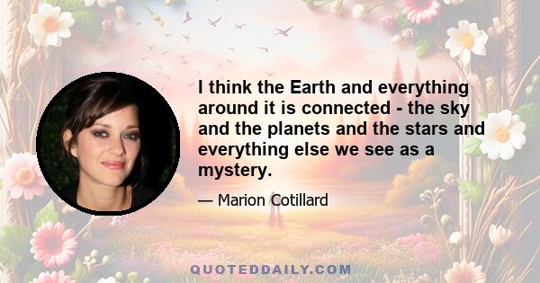 I think the Earth and everything around it is connected - the sky and the planets and the stars and everything else we see as a mystery.