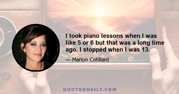 I took piano lessons when I was like 5 or 6 but that was a long time ago. I stopped when I was 13.