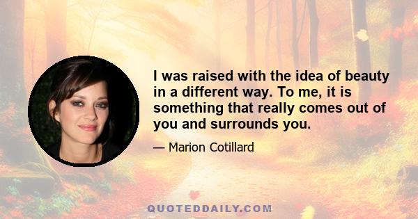 I was raised with the idea of beauty in a different way. To me, it is something that really comes out of you and surrounds you.