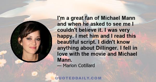 I'm a great fan of Michael Mann and when he asked to see me I couldn't believe it. I was very happy. I met him and I read this beautiful script. I didn't know anything about Dillinger. I fell in love with the movie and