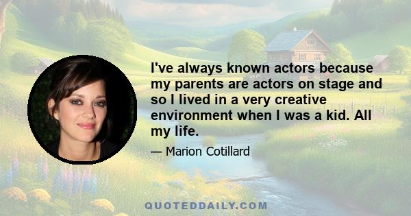 I've always known actors because my parents are actors on stage and so I lived in a very creative environment when I was a kid. All my life.