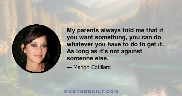 My parents always told me that if you want something, you can do whatever you have to do to get it. As long as it's not against someone else.