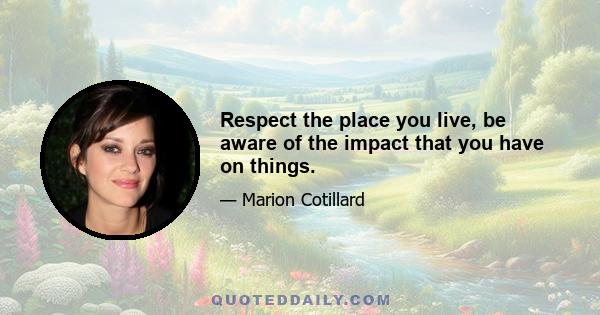 Respect the place you live, be aware of the impact that you have on things.