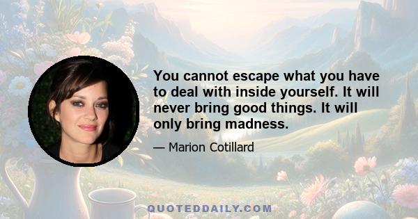 You cannot escape what you have to deal with inside yourself. It will never bring good things. It will only bring madness.