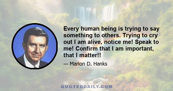 Every human being is trying to say something to others. Trying to cry out I am alive, notice me! Speak to me! Confirm that I am important, that I matter!!