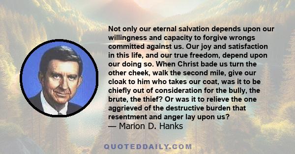 Not only our eternal salvation depends upon our willingness and capacity to forgive wrongs committed against us. Our joy and satisfaction in this life, and our true freedom, depend upon our doing so. When Christ bade us 