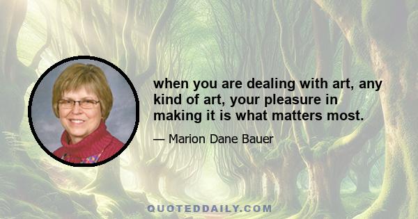 when you are dealing with art, any kind of art, your pleasure in making it is what matters most.