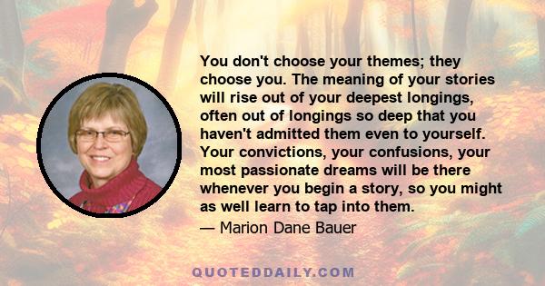 You don't choose your themes; they choose you. The meaning of your stories will rise out of your deepest longings, often out of longings so deep that you haven't admitted them even to yourself. Your convictions, your