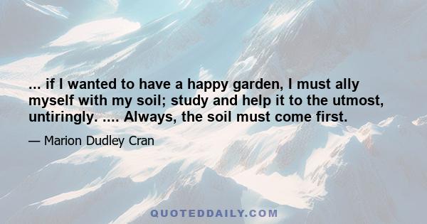 ... if I wanted to have a happy garden, I must ally myself with my soil; study and help it to the utmost, untiringly. .... Always, the soil must come first.