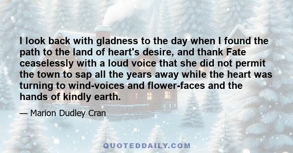 I look back with gladness to the day when I found the path to the land of heart's desire, and thank Fate ceaselessly with a loud voice that she did not permit the town to sap all the years away while the heart was