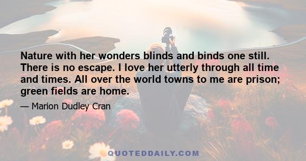 Nature with her wonders blinds and binds one still. There is no escape. I love her utterly through all time and times. All over the world towns to me are prison; green fields are home.