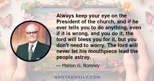 Always keep your eye on the President of the church, and if he ever tells you to do anything, even if it is wrong, and you do it, the lord will bless you for it, but you don't need to worry. The lord will never let his