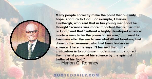 Many people correctly make the point that our only hope is to turn to God. For example, Charles Lindbergh, who said that in his young manhood he thought science was more important than either man or God, and that