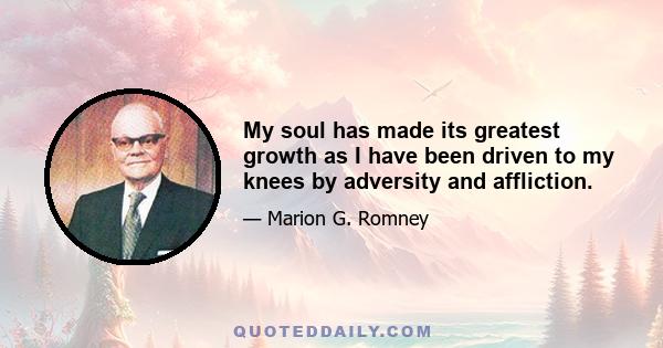 My soul has made its greatest growth as I have been driven to my knees by adversity and affliction.