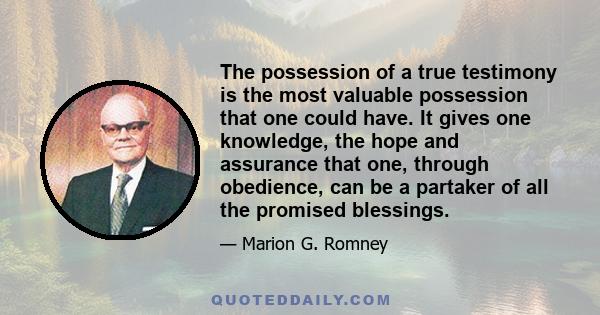 The possession of a true testimony is the most valuable possession that one could have. It gives one knowledge, the hope and assurance that one, through obedience, can be a partaker of all the promised blessings.