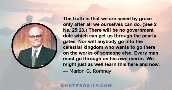 The truth is that we are saved by grace only after all we ourselves can do. (See 2 Ne. 25:23.) There will be no government dole which can get us through the pearly gates. Nor will anybody go into the celestial kingdom