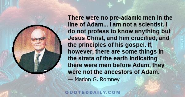 There were no pre-adamic men in the line of Adam... I am not a scientist. I do not profess to know anything but Jesus Christ, and him crucified, and the principles of his gospel. If, however, there are some things in