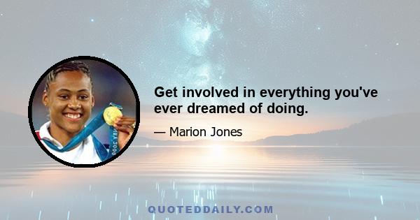 Get involved in everything you've ever dreamed of doing.