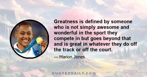 Greatness is defined by someone who is not simply awesome and wonderful in the sport they compete in but goes beyond that and is great in whatever they do off the track or off the court.