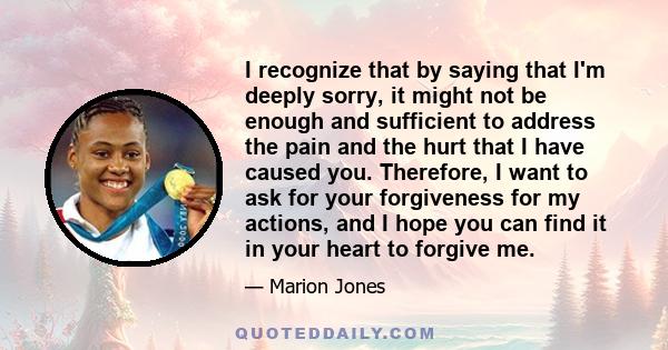 I recognize that by saying that I'm deeply sorry, it might not be enough and sufficient to address the pain and the hurt that I have caused you. Therefore, I want to ask for your forgiveness for my actions, and I hope