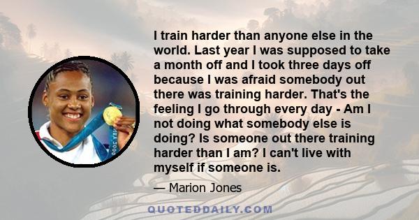 I train harder than anyone else in the world. Last year I was supposed to take a month off and I took three days off because I was afraid somebody out there was training harder. That's the feeling I go through every day 