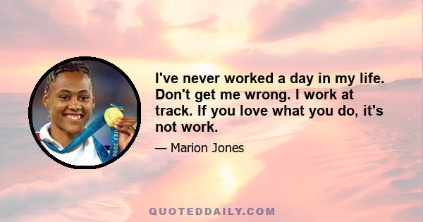 I've never worked a day in my life. Don't get me wrong. I work at track. If you love what you do, it's not work.