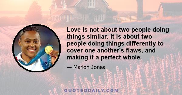 Love is not about two people doing things similar. It is about two people doing things differently to cover one another's flaws, and making it a perfect whole.