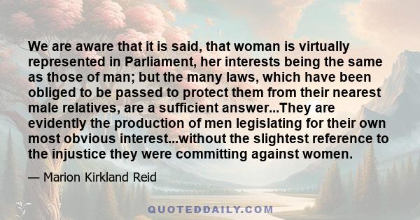 We are aware that it is said, that woman is virtually represented in Parliament, her interests being the same as those of man; but the many laws, which have been obliged to be passed to protect them from their nearest