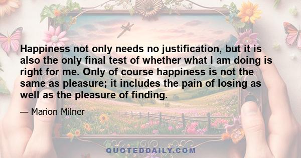 Happiness not only needs no justification, but it is also the only final test of whether what I am doing is right for me. Only of course happiness is not the same as pleasure; it includes the pain of losing as well as