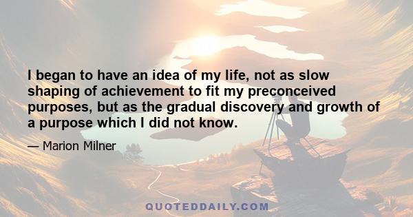 I began to have an idea of my life, not as slow shaping of achievement to fit my preconceived purposes, but as the gradual discovery and growth of a purpose which I did not know.