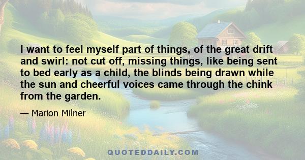 I want to feel myself part of things, of the great drift and swirl: not cut off, missing things, like being sent to bed early as a child, the blinds being drawn while the sun and cheerful voices came through the chink