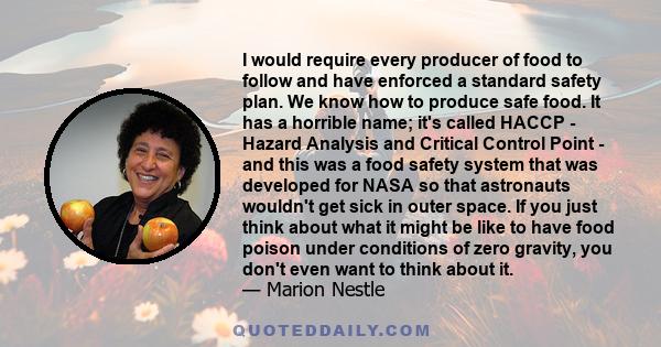 I would require every producer of food to follow and have enforced a standard safety plan. We know how to produce safe food. It has a horrible name; it's called HACCP - Hazard Analysis and Critical Control Point - and