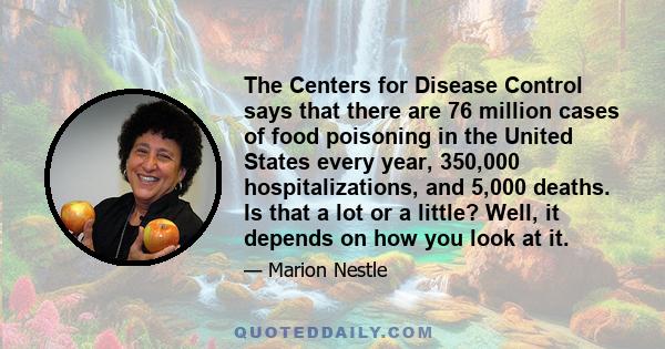 The Centers for Disease Control says that there are 76 million cases of food poisoning in the United States every year, 350,000 hospitalizations, and 5,000 deaths. Is that a lot or a little? Well, it depends on how you