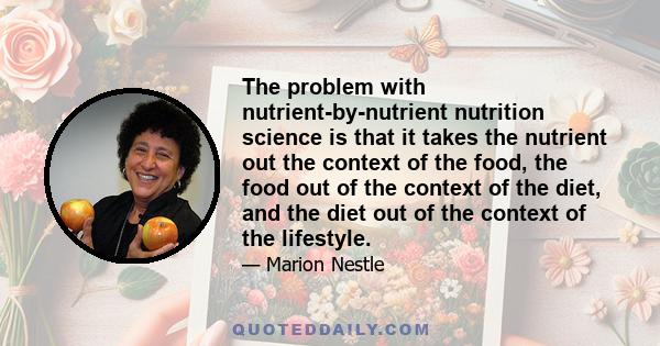 The problem with nutrient-by-nutrient nutrition science is that it takes the nutrient out the context of the food, the food out of the context of the diet, and the diet out of the context of the lifestyle.