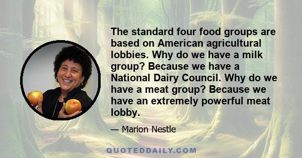 The standard four food groups are based on American agricultural lobbies. Why do we have a milk group? Because we have a National Dairy Council. Why do we have a meat group? Because we have an extremely powerful meat