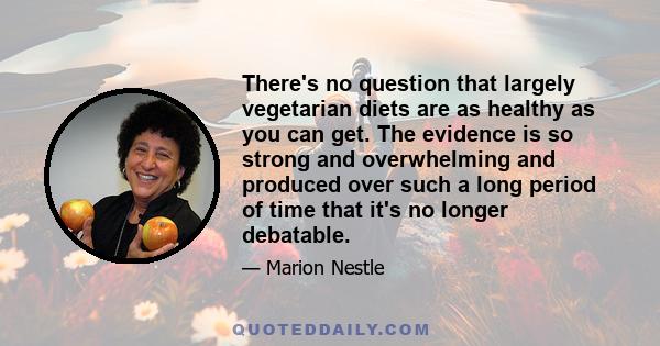 There's no question that largely vegetarian diets are as healthy as you can get. The evidence is so strong and overwhelming and produced over such a long period of time that it's no longer debatable.