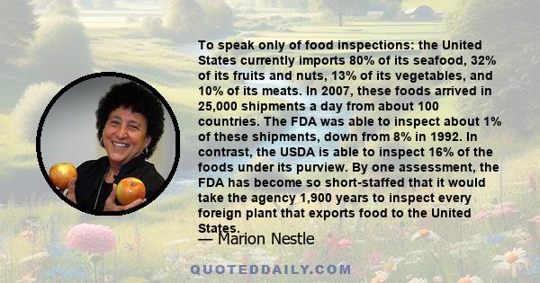 To speak only of food inspections: the United States currently imports 80% of its seafood, 32% of its fruits and nuts, 13% of its vegetables, and 10% of its meats. In 2007, these foods arrived in 25,000 shipments a day