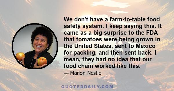 We don't have a farm-to-table food safety system. I keep saying this. It came as a big surprise to the FDA that tomatoes were being grown in the United States, sent to Mexico for packing, and then sent back. I mean,