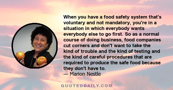 When you have a food safety system that's voluntary and not mandatory, you're in a situation in which everybody wants everybody else to go first. So as a normal course of doing business, food companies cut corners and