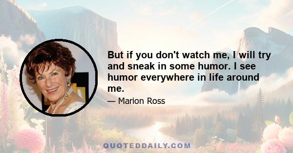 But if you don't watch me, I will try and sneak in some humor. I see humor everywhere in life around me.