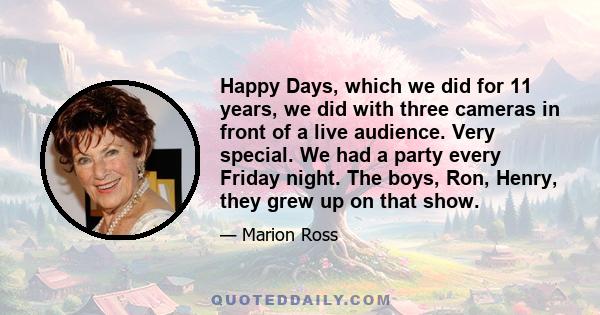 Happy Days, which we did for 11 years, we did with three cameras in front of a live audience. Very special. We had a party every Friday night. The boys, Ron, Henry, they grew up on that show.