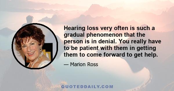 Hearing loss very often is such a gradual phenomenon that the person is in denial. You really have to be patient with them in getting them to come forward to get help.