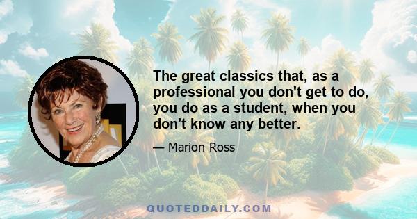 The great classics that, as a professional you don't get to do, you do as a student, when you don't know any better.