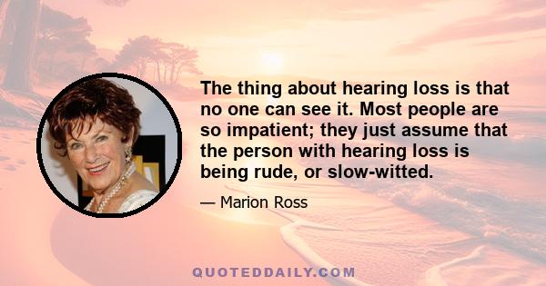 The thing about hearing loss is that no one can see it. Most people are so impatient; they just assume that the person with hearing loss is being rude, or slow-witted.